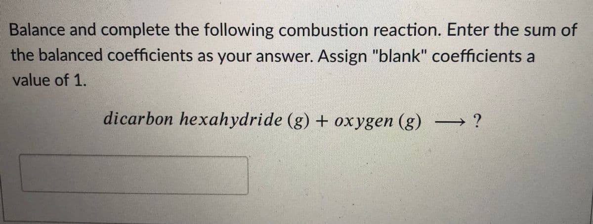 Balance and complete the following combustion reaction. Enter the sum of
the balanced coefficients as your answer. Assign "blank" coefficients a
value of 1.
dicarbon hexahydride (g) + oxygen (g) -
