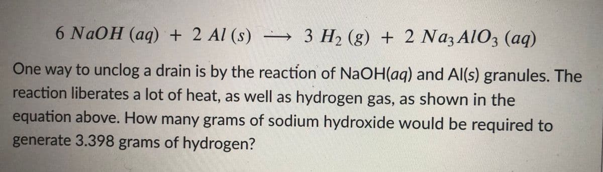 6 NaOH (aq) + 2 Al (s) – 3 H2 (g) + 2 Naz AlO3 (aq)
One way to unclog a drain is by the reaction of NaOH(ag) and Al(s) granules. The
reaction liberates a lot of heat, as well as hydrogen gas, as shown in the
equation above. How many grams of sodium hydroxide would be required to
generate 3.398 grams of hydrogen?
