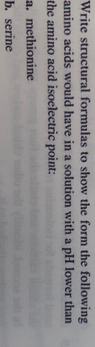 Write structural formulas to show the form the following
amino acids would have in a solution with a pH lower than
the amino acid isoelectric point:
a. methionine
b. serine