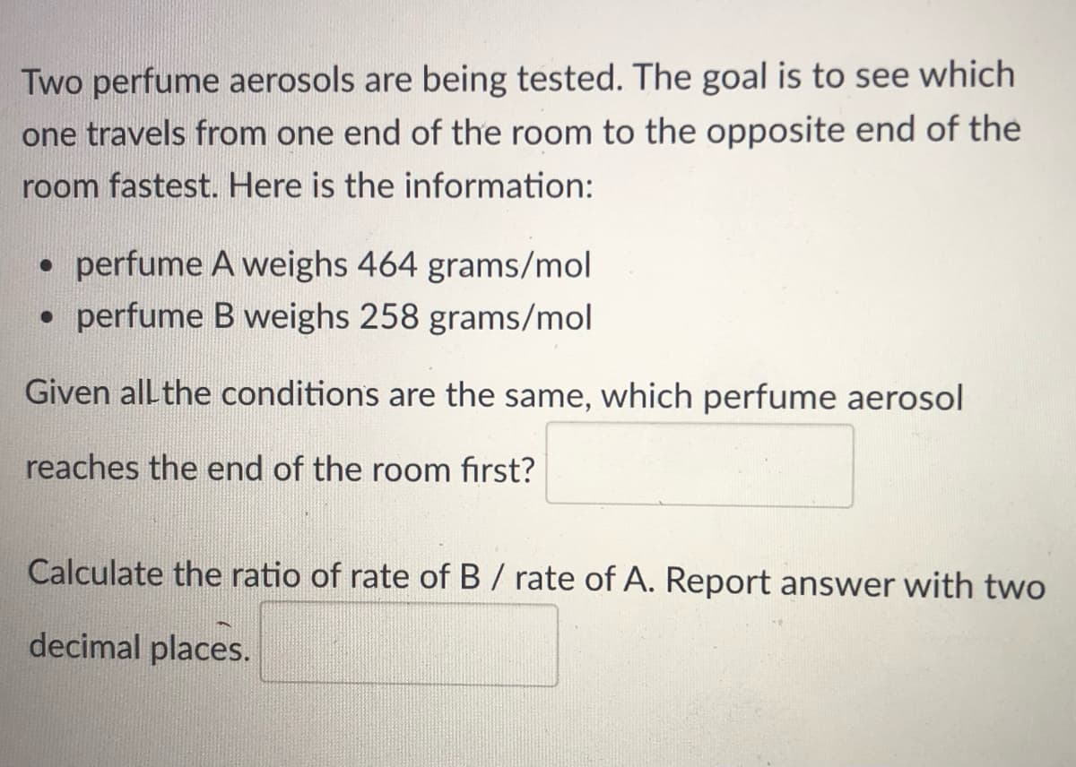 Two perfume aerosols are being tested. The goal is to see which
one travels from one end of the room to the opposite end of the
room fastest. Here is the information:
• perfume A weighs 464 grams/mol
• perfume B weighs 258 grams/mol
Given all the conditions are the same, which perfume aerosol
reaches the end of the room first?
Calculate the ratio of rate of B / rate of A. Report answer with two
decimal places.
