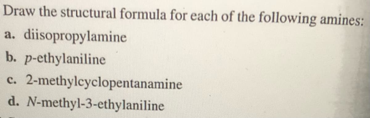 Draw the structural formula for each of the following amines:
a.
diisopropylamine
b. p-ethylaniline
c. 2-methylcyclopentanamine
d. N-methyl-3-ethylaniline
