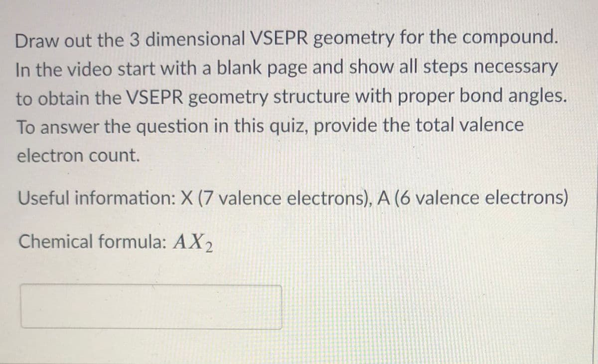 Draw out the 3 dimensional VSEPR geometry for the compound.
In the video start with a blank page and show all steps necessary
to obtain the VSEPR geometry structure with proper bond angles.
To answer the question in this quiz, provide the total valence
electron count.
Useful information: X (7 valence electrons), A (6 valence electrons)
Chemical formula: AX2
