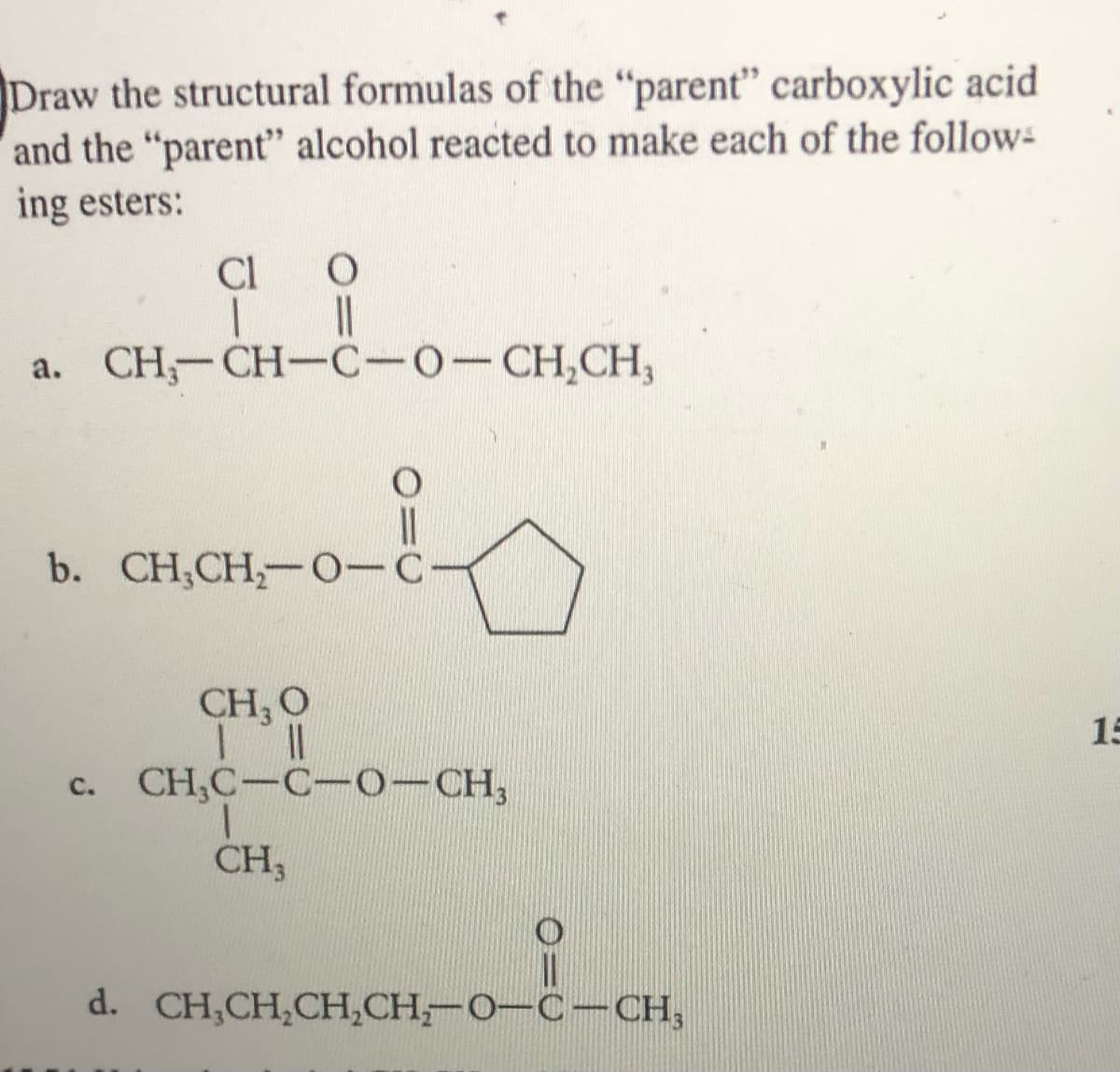 Draw the structural formulas of the "parent" carboxylic acid
and the "parent" alcohol reacted to make each of the follow-
ing esters:
Cl
a. CH-CH-C-0-CH,CH,
b. CH,CH,-O-C-
CH, O
15
CH,C-C-O-CH,
C.
CH,
d. CH,CH,CH,СН - О—С—CH,
