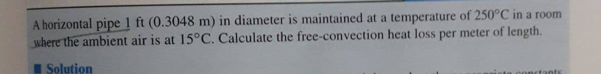 A horizontal pipe 1 ft (0.3048 m) in diameter is maintained at a temperature of 250°C in a room
where the ambient air is at 15°C. Calculate the free-convection heat loss per meter of length.
Solution
ants
