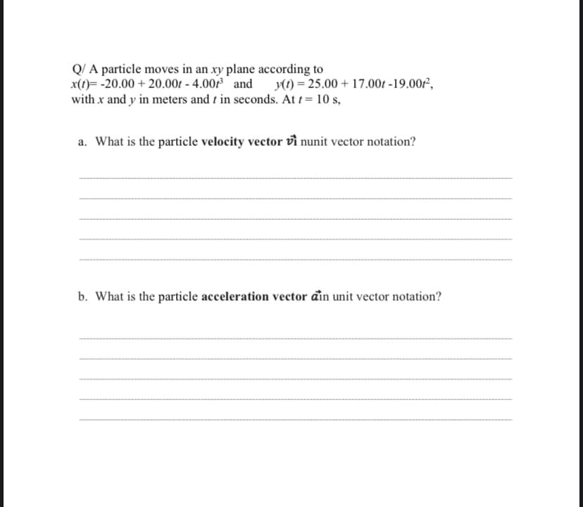 Q/ A particle moves in an xy plane according to
x(1)= -20.00 + 20.00t - 4.00 and y(t) = 25.00 + 17.00t -19.00²,
with x and y in meters and t in seconds. At t= 10 s,
a. What is the particle velocity vector vì nunit vector notation?
b. What is the particle acceleration vector đìn unit vector notation?
