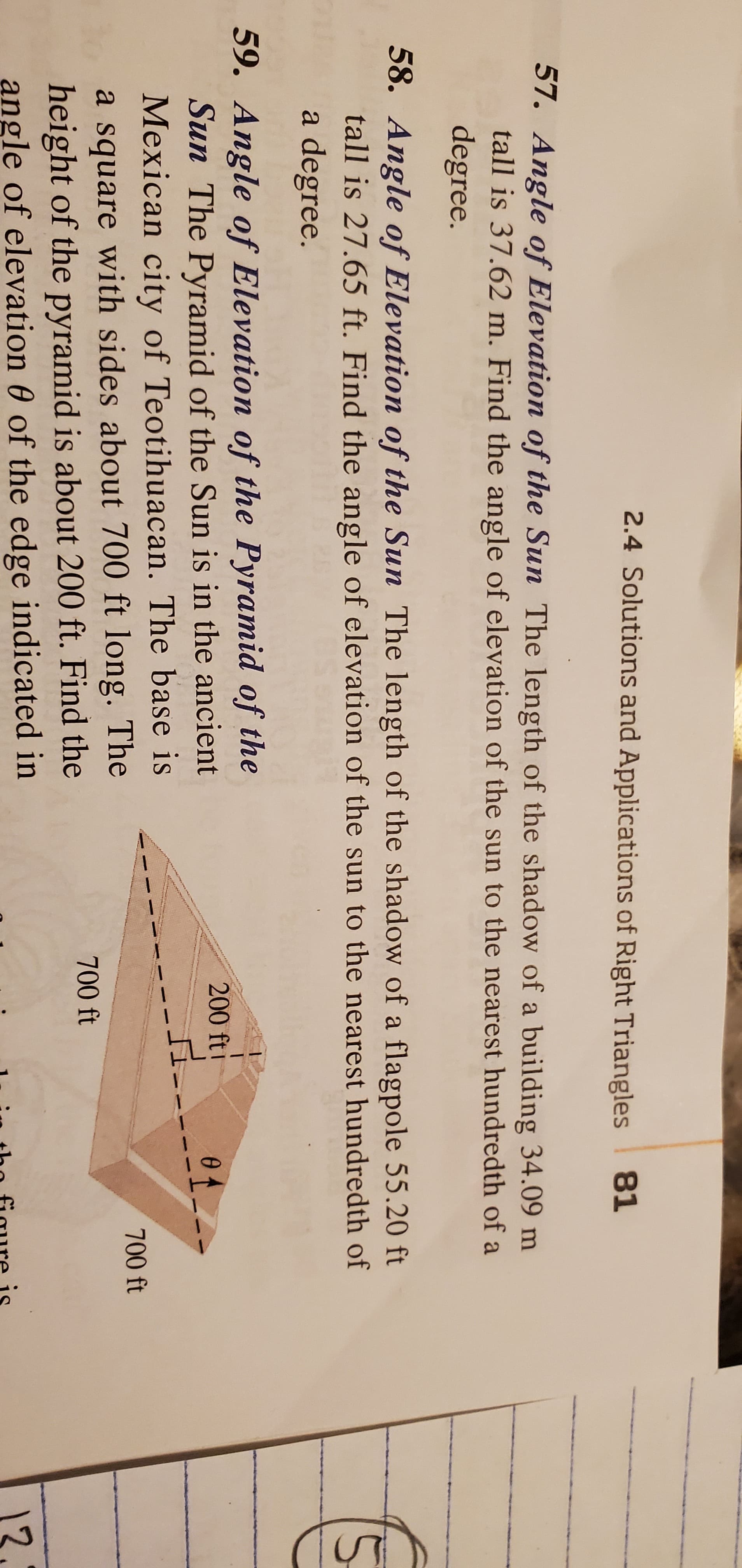 2.4 Solutions and Applications of Right Triangles 81
57. Angle of Elevation of the Sun The length of the shadow of a building 34.09 m
tall is 37.62 m. Find the angle of elevation of the sun to the nearest hundredth of a
degree.
58. Angle of Elevation of the Sun The length of the shadow of a flagpole 55.20 ft
tall is 27.65 ft. Find the angle of elevation of the sun to the nearest hundredth of
a degree.
59. Angle of Elevation of the Pyramid of the
Sun The Pyramid of the Sun is in the ancient
Mexican city of Teotihuacan. The base is
200 fti
0f
700 ft
a square with sides about 700 ft long. The
height of the pyramid is about 200 ft. Find the
angle of elevation 0 of the edge indicated in
700 ft
12
