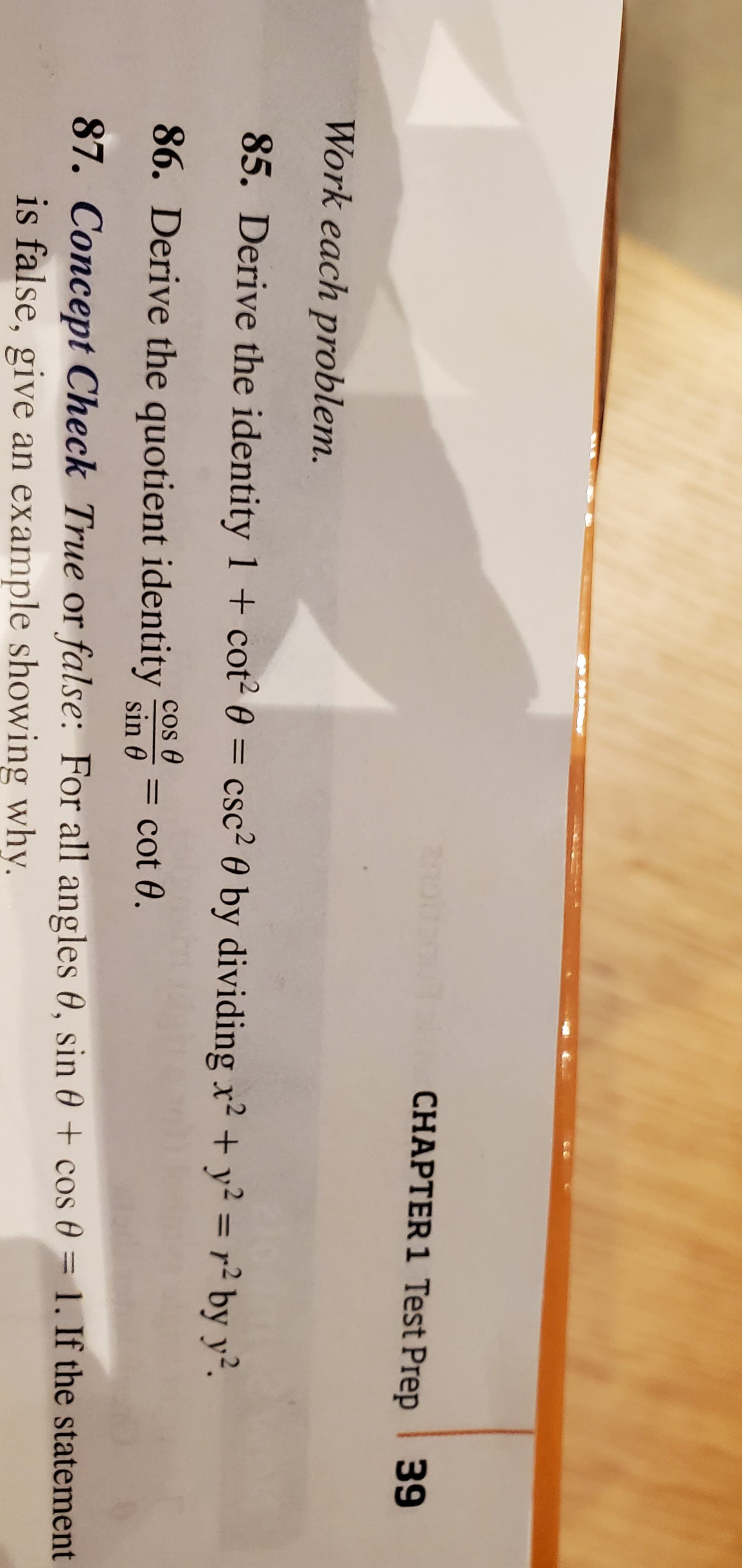 CHAPTER 1 Test Prep 39
Work each problem.
85. Derive the identity 1 + cot2 0 = csc² 0 by dividing x? + y² = r² by y².
%3D
cos O
86. Derive the quotient identity sin 0
= cot 0.
87. Concept Check True or false: For all angles 0, sin 0 + cos 0 = 1. If the statement
is false, give an example showing why.
