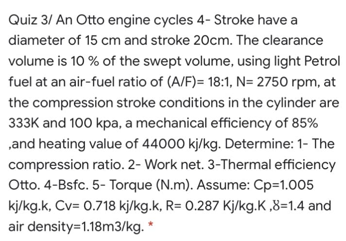 Quiz 3/ An Otto engine cycles 4- Stroke have a
diameter of 15 cm and stroke 20cm. The clearance
volume is 10 % of the swept volume, using light Petrol
fuel at an air-fuel ratio of (A/F)= 18:1, N= 2750 rpm, at
the compression stroke conditions in the cylinder are
333K and 100 kpa, a mechanical efficiency of 85%
,and heating value of 44000 kj/kg. Determine: 1- The
compression ratio. 2- Work net. 3-Thermal efficiency
Otto. 4-Bsfc. 5- Torque (N.m). Assume: Cp=1.005
kj/kg.k, Cv= 0.718 kj/kg.k, R= 0.287 Kj/kg.K ,8=1.4 and
air density=1.18m3/kg. *
