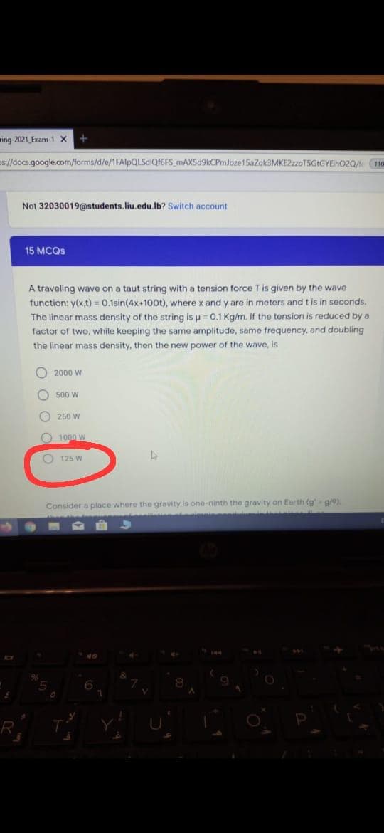 ring-2021 Exam-1 x
5://docs.google.com/forms/d/e/1FAlpQLSdIQf6FS_mAX5d9kCPmJbze15azqk3MKE2zoT5GIGYEhO2Q 10
Not 32030019@students.liu.edu.lb? Switch account
15 MCQS
A traveling wave on a taut string with a tension force T is given by the wave
function: y(x,t) = 0.1sin(4x+100t), wherex and y are in meters and t is in seconds.
The linear mass density of the string is u = 0.1 Kg/m. If the tension is reduced by a
factor of two, while keeping the same amplitude, same frequency, and doubling
the linear mass density, then the new power of the wave, is
O 2000 W
O 500 W
O 250 W
O 1000 w
O 125 W
Consider a place where the gravity is one-ninth the gravity on Earth (g' g/9).
