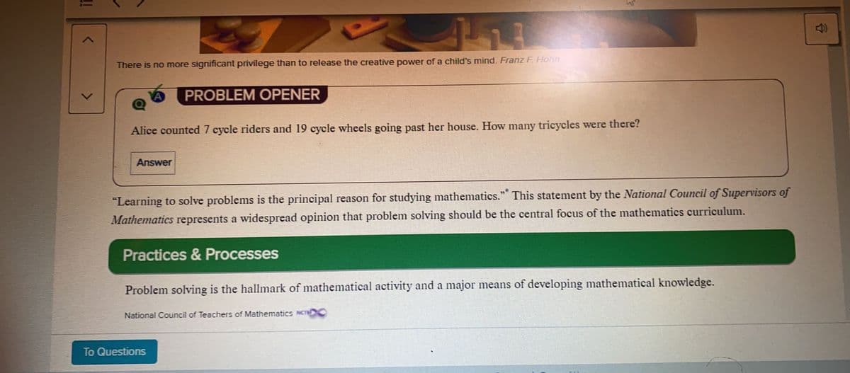 There is no more significant privilege than to release the creative power of a child's mind. Franz F. Hohn
PROBLEM OPENER
Alice counted 7 cycle riders and 19 cycle wheels going past her house. How many tricycles were there?
Answer
"Learning to solve problems is the principal reason for studying mathematics." This statement by the National Council of Supervisors of
Mathematics represents a widespread opinion that problem solving should be the central focus of the mathematics curriculum.
Practices & Processes
Problem solving is the hallmark of mathematical activity and a major means of developing mathematical knowledge.
National Council of Teachers of Mathematics NCTC
To Questions
