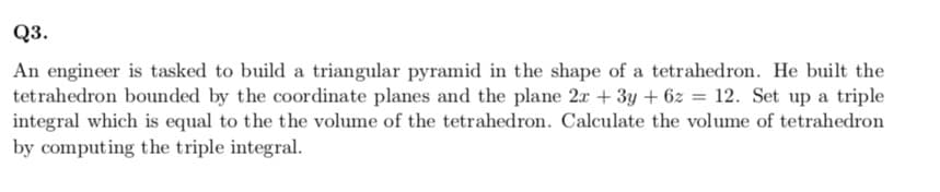 Q3.
An engineer is tasked to build a triangular pyramid in the shape of a tetrahedron. He built the
tetrahedron bounded by the coordinate planes and the plane 2x + 3y + 6z = 12. Set up a triple
integral which is equal to the the volume of the tetrahedron. Calculate the volume of tetrahedron
by computing the triple integral.
