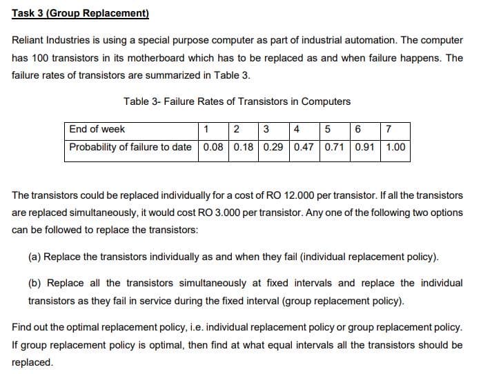 Task 3 (Group Replacement)
Reliant Industries is using a special purpose computer as part of industrial automation. The computer
has 100 transistors in its motherboard which has to be replaced as and when failure happens. The
failure rates of transistors are summarized in Table 3.
Table 3- Failure Rates of Transistors in Computers
End of week
1
3
4
5
7
Probability of failure to date 0.08 0.18 0.29 0.47 0.71 0.91 1.00
The transistors could be replaced individually for a cost of RO 12.000 per transistor. If all the transistors
are replaced simultaneously, it would cost RO 3.000 per transistor. Any one of the following two options
can be followed to replace the transistors:
(a) Replace the transistors individually as and when they fail (individual replacement policy).
(b) Replace all the transistors simultaneously at fixed intervals and replace the individual
transistors as they fail in service during the fixed interval (group replacement policy).
Find out the optimal replacement policy, i.e. individual replacement policy or group replacement policy.
If group replacement policy is optimal, then find at what equal intervals all the transistors should be
replaced.
