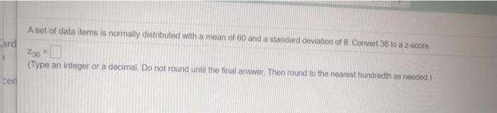 A set of data items is normally distributed with a mean of 60 and a standard deviation of 8. Convert 36 to a z-score.
ard
Z30
(Type an integer or a decimal. Do not round until the final answer. Then round to the nearest hundredth as needed.)
cen
