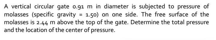 A vertical circular gate o.91 m in diameter is subjected to pressure of
molasses (specific gravity = 1.50) on one side. The free surface of the
molasses is 2.44 m above the top of the gate. Determine the total pressure
and the location of the center of pressure.
