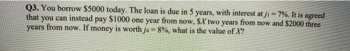 Q3. You borrow $5000 today. The loan is due in 5 years, with interest at ji = 7%. It is agreed
that you can instead pay $1000 one year from now, $X two years from now and $2000 three
years from now. If money is worth j4= 8%, what is the value of X?
