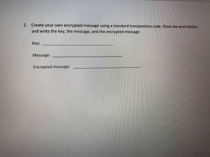 2. Create your own encrypted message using a standard transposition code. Show the work below,
and write the key, the message, and the encrypted message.
Key:
Message:
Encrypted message:
