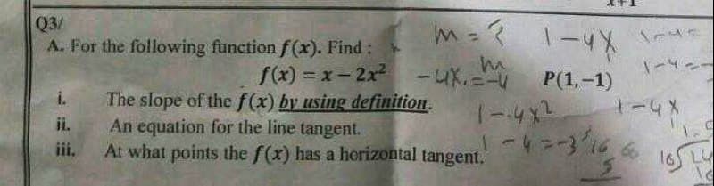 Q3/
A. For the following function f(x). Find:
f(x)=x-2x²
i.
ji.
iii.
m=? 1-4X 1-ye
m
1-4--
-UX.=-U
P(1,-1)
-4 X
The slope of the f(x) by using definition.
An equation for the line tangent.
At what points the f(x) has a horizontal tangent.
1 --4x²
1-4 =-3166
C
5 165 Ly