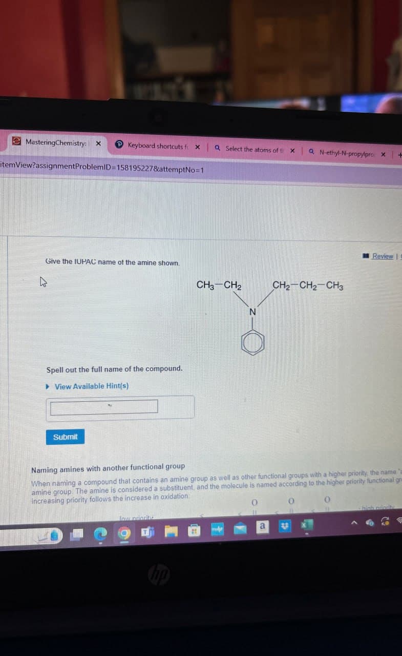 MasteringChemistry: x P Keyboard shortcuts f X
Q Select the atoms of th
xa N-ethyl-N-propylpro, x+
itemView?assignmentProblemID=158195227&attemptNo=1
Give the IUPAC name of the amine shown.
CH3-CH2
Spell out the full name of the compound.
View Available Hint(s)
Submit
CH2-CH2-CH3
N
Review
Naming amines with another functional group
When naming a compound that contains an amine group as well as other functional groups with a higher priority, the name
amine group. The amine is considered a substituent, and the molecule is named according to the higher priority functional gr
increasing priority follows the increase in oxidation:
low priority
ㅇ 미
0
0
0
-high priority