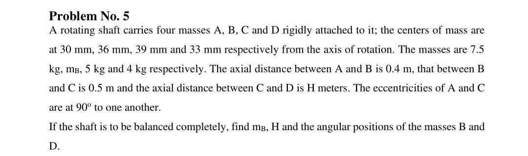 Problem No. 5
A rotating shaft carries four masses A, B, C and D rigidly attached to it; the centers of mass are
at 30 mm, 36 mm, 39 mm and 33 mm respectively from the axis of rotation. The masses are 7.5
kg, mB, 5 kg and 4 kg respectively. The axial distance between A and B is 0.4 m, that between B
and C is 0.5 m and the axial distance between C and D is H meters. The eccentricities of A and C
are at 90° to one another.
If the shaft is to be balanced completely, find mB, H and the angular positions of the masses B and
D.
