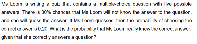 Ms Loom is writing a quiz that contains a multiple-choice question with five possible
answers. There is 30% chances that Ms Loom will not know the answer to the question,
and she will guess the answer. If Ms Loom guesses, then the probability of choosing the
correct answer is 0.20. What is the probability that Ms Loom really knew the correct answer,
given that she correctly answers a question?