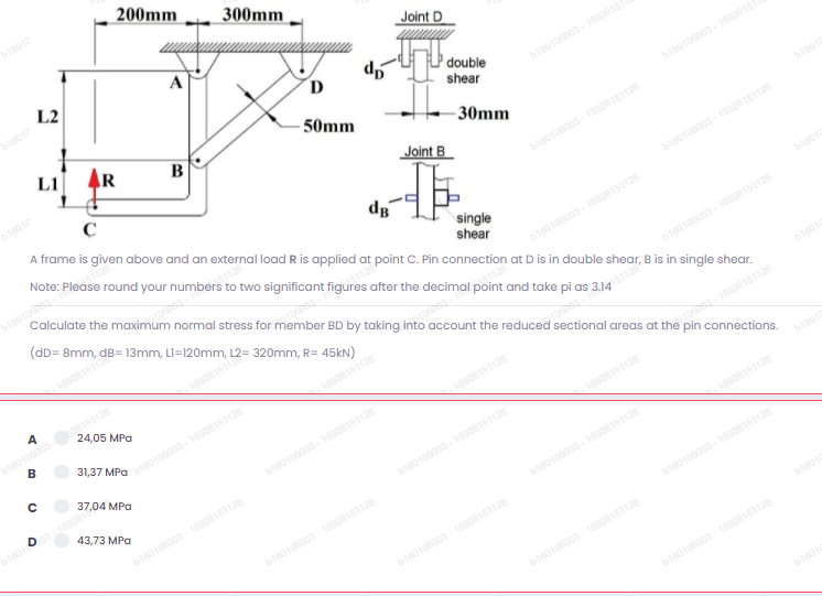 s after the decimal po
200mm
b18010
300mm
L2
Joint D
b18010
L1
"p
double
AR
shear
b180106003-1892615
B
50mm
b18010
- 30mm
b180106003-18926151
A frame is given above and an external load R is applied at point C. Pin connection
Joint B
b18010
b180106003- 18926151126
dg
b1801000s
Calculate the maximum normal stress for member BD by taking into account the reduced sectional areas at the pin connections.
b180106003- 18926151126
(dD= 8mm,
single
shear
b18010
b180108003-18926151126
at Dis in double shear, B is in single shear.
b180106003-18926151126
b180106003 151126
24,05 MPa
A
b18010
18926151126
31,37 MPa
b180106003 -18926151126
18926151126
01000s-18926151126
37,04 MPa
b180108003-18926151126
b18010 828
18926151126
43,73 MPa
bi8010
b180108003- 18928151126
b180106003-18926151126
18926151126
b180106003- 18926151126
b180100003-18926151126
b180106003- 18926151126
b180100003-18926151126
b18010
b180108003-18926151126
b180108003-18926151126
b18010
