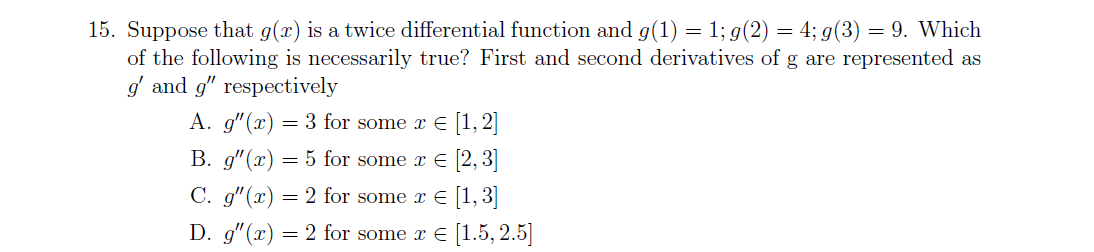 15. Suppose that g(x) is a twice differential function and g(1) = 1; g(2) = 4; g(3) = 9. Which
of the following is necessarily true? First and second derivatives of g are represented as
g and g" respectively
A. g"(x) = 3 for some x E [1, 2]
B. g"(x) = 5 for some x E [2, 3]
C. g"(x) = 2 for some x E [1, 3]
D. g"(x) = 2 for some x E [1.5, 2.5]
