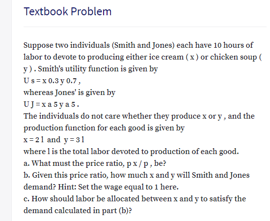 Textbook Problem
Suppose two individuals (Smith and Jones) each have 10 hours of
labor to devote to producing either ice cream (x) or chicken soup (
y). Smith's utility function is given by
Us= x 0.3 y 0.7,
whereas Jones' is given by
UJ=xa 5 y a 5.
The individuals do not care whether they produce x or y , and the
production function for each good is given by
x= 21 and y = 31
where l is the total labor devoted to production of each good.
a. What must the price ratio, px /p, be?
b. Given this price ratio, how much x and y will Smith and Jones
demand? Hint: Set the wage equal to 1 here.
c. How should labor be allocated between x and y to satisfy the
demand calculated in part (b)?
