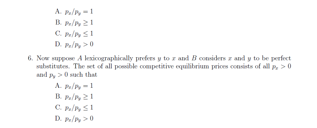 A. Pz/Py = 1
В. р-/Ру — 1
C. Pe/Py < 1
D. Pa/Py > 0
6. Now suppose A lexicographically prefers y to x and B considers r and y to be perfect
substitutes. The set of all possible competitive equilibrium prices consists of all Pa > 0
and p, >0 such that
A. Pa/Py = 1
B. Pa/Py > 1
C. Pz/Py < 1
D. Pz/Py > 0
