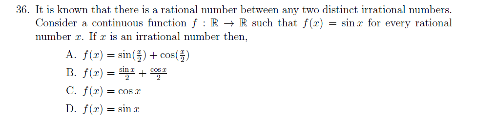 36. It is known that there is a rational number between any two distinct irrational numbers.
Consider a continuous function f : R → R such that f(x)
= sin x for every rational
number x. If x is an irrational number then,
A. f(x) = sin(;) + cos(;)
B. f(x) = sinr + cos E
C. f(x) = cOS x
D. f(x) = sin x
