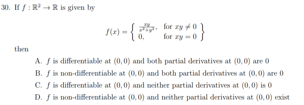 30. If f : R? → R is given by
for xy + 0 \
for xy = 0 S
xy
f(x) = {
then
A. f is differentiable at (0,0) and both partial derivatives at (0,0) are 0
B. f is non-differentiable at (0,0) and both partial derivatives at (0,0) are 0
C. f is differentiable at (0,0) and neither partial derivatives at (0,0) is 0
D. ƒ is non-differentiable at (0,0) and neither partial derivatives at (0, 0) exist
