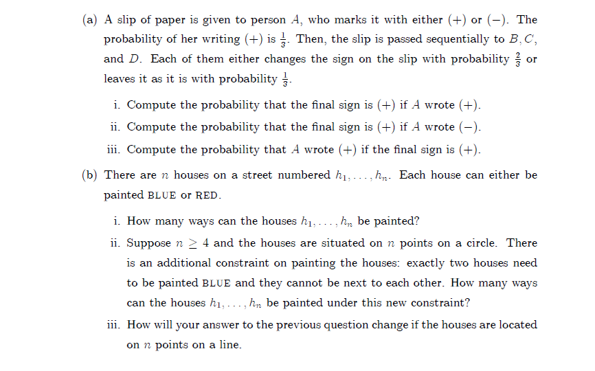 (a) A slip of paper is given to person A, who marks it with either (+) or (-). The
probability of her writing (+) is . Then, the slip is passed sequentially to B,C,
and D. Each of them either changes the sign on the slip with probability
or
leaves it as it is with probability
i. Compute the probability that the final sign is (+) if A wrote (+).
ii. Compute the probability that the final sign is (+) if A wrote (-).
iii. Compute the probability that A wrote (+) if the final sign is (+).
(b) There are n houses on a street numbered h1,..., hp. Each house can either be
painted BLUE or RED.
i. How many ways can the houses h1,..., h, be painted?
ii. Suppose n > 4 and the houses are situated on n points on a circle. There
is an additional constraint on painting the houses: exactly two houses need
to be painted BLUE and they cannot be next to each other. How many ways
can the houses h1, ..., h, be painted under this new constraint?
iii. How will your answer to the previous question change if the houses are located
on n points on a line.
