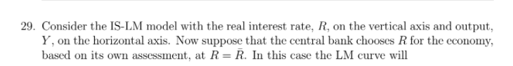 29. Consider the IS-LM model with the real interest rate, R, on the vertical axis and output,
Y, on the horizontal axis. Now suppose that the central bank chooses R for the economy,
based on its own assessment, at R = R. In this case the LM curve will
