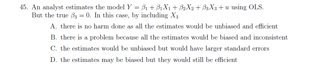 45. An analyst estimates the model Y = B1 + B1X1 + B2 X2 + B3X3+ u using OLS.
But the true B3 = 0. In this case, by including X3
A. there is no harm done as all the estimates would be unbiased and efficient
B. there is a problem because all the estimates would be biased and inconsistent
C. the estimates would be unbiased but would have larger standard errors
D. the estimates may be biased but they would still be efficient
