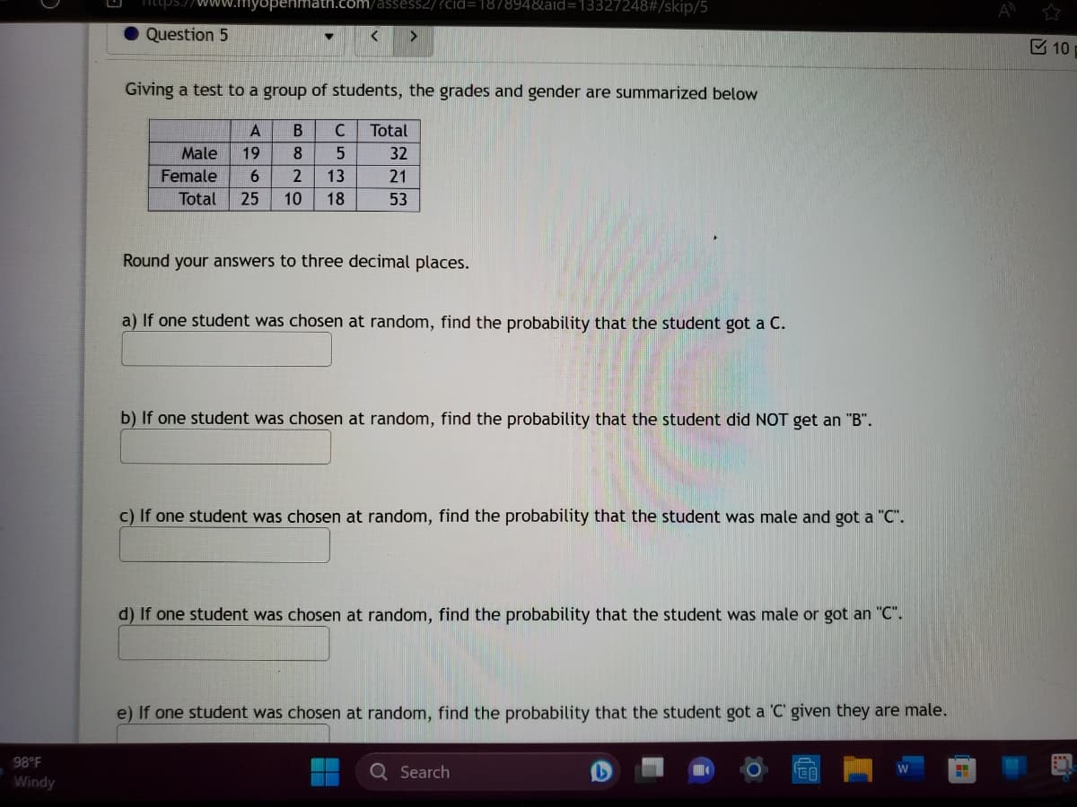 98°F
Windy
https://
Question 5
assess2/?cid=187894&aid=13327248#/skip/5
Giving a test to a group of students, the grades and gender are summarized below
B C
5
13
Total 25 10 18
A
Male 19 8
Female 6 2
Total
32
21
53
Round your answers to three decimal places.
a) If one student was chosen at random, find the probability that the student got a C.
b) If one student was chosen at random, find the probability that the student did NOT get an "B".
c) If one student was chosen at random, find the probability that the student was male and got a "C".
d) If one student was chosen at random, find the probability that the student was male or got an "C".
e) If one student was chosen at random, find the probability that the student got a 'C' given they are male.
Q Search
EO
H
10