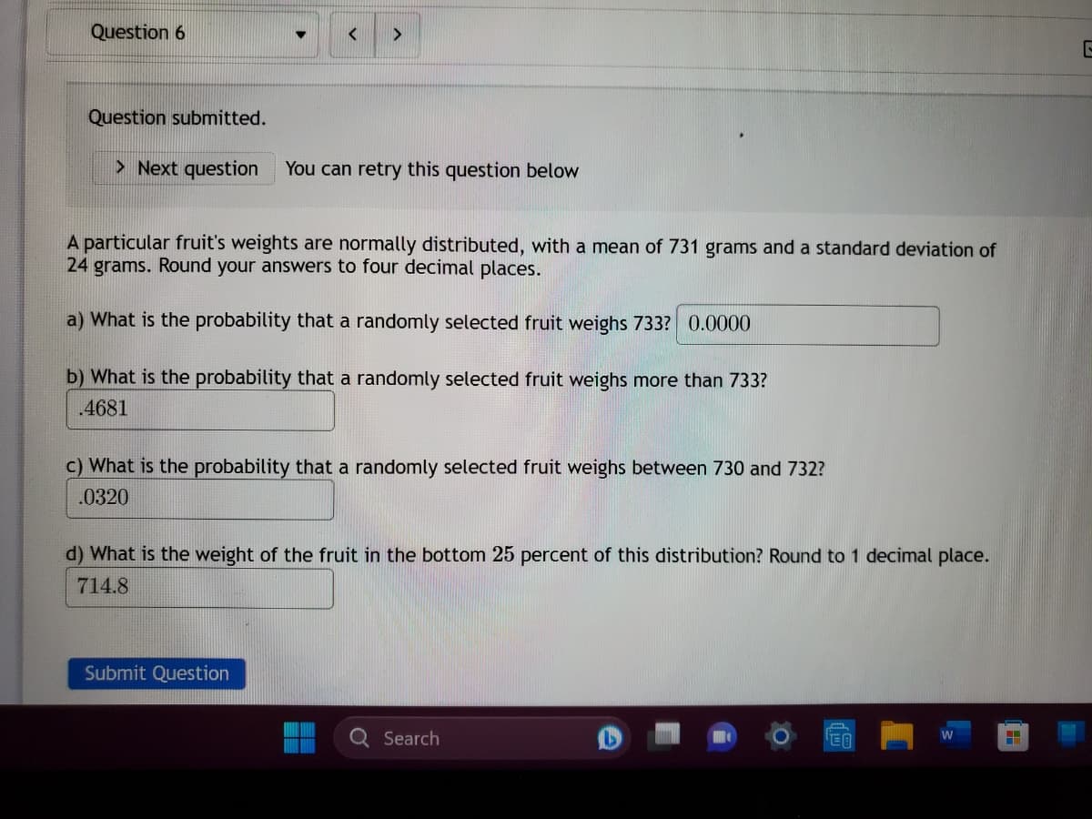 Question 6
Question submitted.
< >
> Next question You can retry this question below
A particular fruit's weights are normally distributed, with a mean of 731 grams and a standard deviation of
24 grams. Round your answers to four decimal places.
a) What is the probability that a randomly selected fruit weighs 733? 0.0000
b) What is the probability that a randomly selected fruit weighs more than 733?
.4681
c) What is the probability that a randomly selected fruit weighs between 730 and 732?
.0320
d) What is the weight of the fruit in the bottom 25 percent of this distribution? Round to 1 decimal place.
714.8
Submit Question
Search
EA
H
G