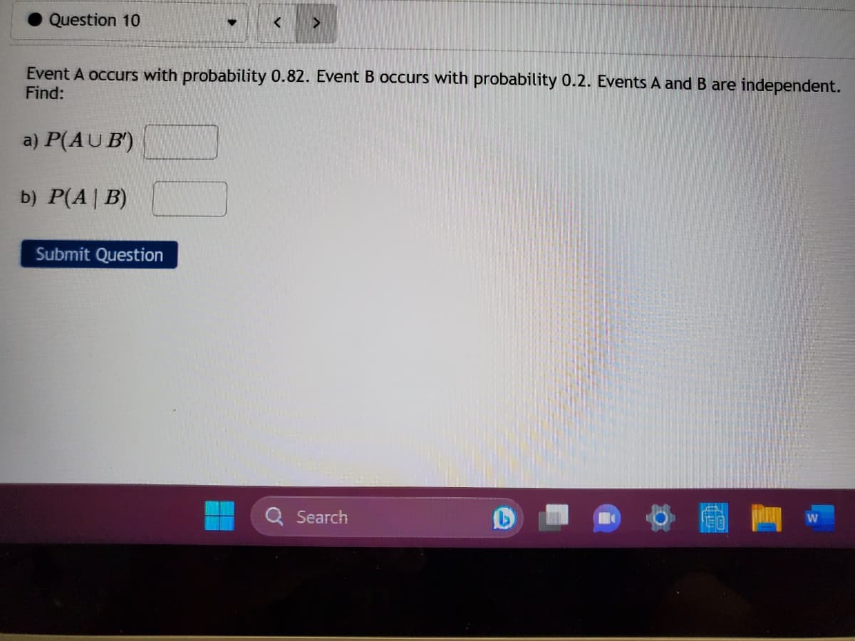 Question 10
<
Submit Question
>
Event A occurs with probability 0.82. Event B occurs with probability 0.2. Events A and B are independent.
Find:
a) P(AUB)
b) P(A | B)
Search
61
W