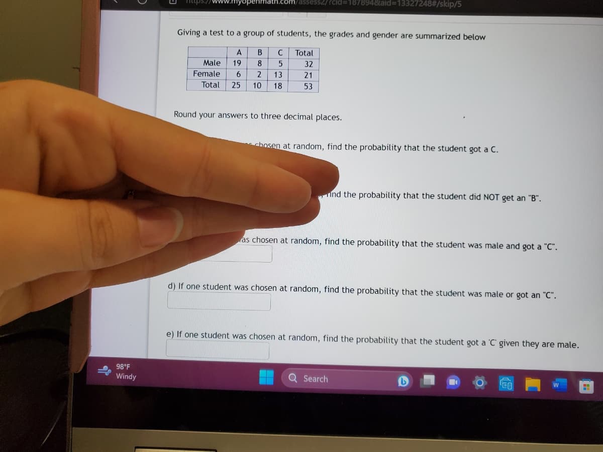 98°F
Windy
https://www.myspenmath.com/assess2/?cid=187894&aid=13327248#/skip/5
Giving a test to a group of students, the grades and gender are summarized below
A B C
5
8
6 2
13
25 10 18
Male 19
Female
Total
Total
32
21
53
Round your answers to three decimal places.
chosen at random, find the probability that the student got a C.
nind the probability that the student did NOT get an "B".
as chosen at random, find the probability that the student was male and got a "C".
d) If one student was chosen at random, find the probability that the student was male or got an "C".
e) If one student was chosen at random, find the probability that the student got a 'C' given they are male.
Q Search
L
W
H