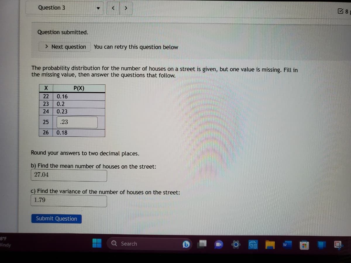 8°F
Vindy
Question 3
Question submitted.
> Next question You can retry this question below
The probability distribution for the number of houses on a street is given, but one value is missing. Fill in
the missing value, then answer the questions that follow.
P(X)
X
22
23
24
25
26
++
< >
0.16
0.2
0.23
.23
0.18
Round your answers to two decimal places.
b) Find the mean number of houses on the street:
27.04
c) Find the variance of the number of houses on the street:
1.79
Submit Question
Q Search
H
8p