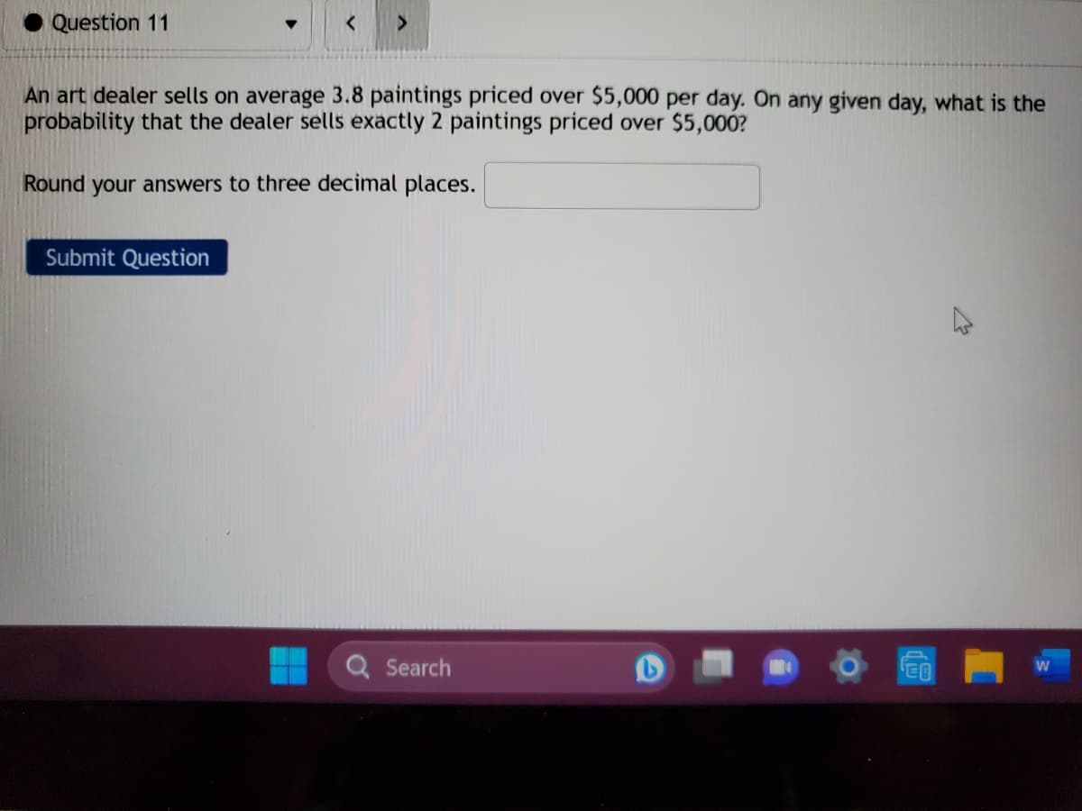 Question 11
>
An art dealer sells on average 3.8 paintings priced over $5,000 per day. On any given day, what is the
probability that the dealer sells exactly 2 paintings priced over $5,000?
Round your answers to three decimal places.
Submit Question
Search
L