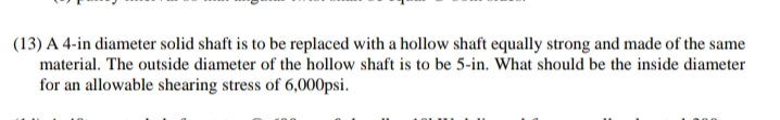 (13) A 4-in diameter solid shaft is to be replaced with a hollow shaft equally strong and made of the same
material. The outside diameter of the hollow shaft is to be 5-in. What should be the inside diameter
for an allowable shearing stress of 6,000psi.