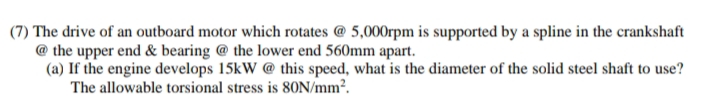 (7) The drive of an outboard motor which rotates @ 5,000rpm is supported by a spline in the crankshaft
@ the upper end & bearing @ the lower end 560mm apart.
(a) If the engine develops 15kW @ this speed, what is the diameter of the solid steel shaft to use?
The allowable torsional stress is 80N/mm².