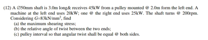 (12) A Ø50mm shaft is 3.0m long& receives 45kW from a pulley mounted @ 2.0m form the left end. A
machine at the left end uses 20kW; one @ the right end uses 25kW. The shaft turns @ 200rpm.
Considering G=83kN/mm², find
(a) the maximum shearing stress;
(b) the relative angle of twist between the two ends;
(c) pulley interval so that angular twist shall be equal @ both sides.