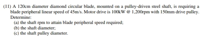 (11) A 120cm diameter diamond circular blade, mounted on a pulley-driven steel shaft, is requiring a
blade peripheral linear speed of 45m/s. Motor drive is 100kW @ 1,200rpm with 150mm drive pulley.
Determine:
(a) the shaft rpm to attain blade peripheral speed required;
(b) the shaft diameter;
(c) the shaft pulley diameter.