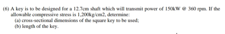 (6) A key is to be designed for a 12.7cm shaft which will transmit power of 150kW @ 360 rpm. If the
allowable compressive stress is 1,200kg/cm2, determine:
(a) cross-sectional dimensions of the square key to be used;
(b) length of the key.
