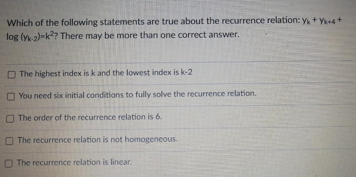 Which of the following statements are true about the recurrence relation: yk+ yk+4+
log (yk-2)=k<? There may be more than one correct answer.
O The highest index is k and the lowest index is k-2
O You need six initial conditions to fully solve the recurrence relation.
O The order of the recurrence relation is 6.
The recurrence relation is not homogeneous.
O The recurrence relation is linear.
