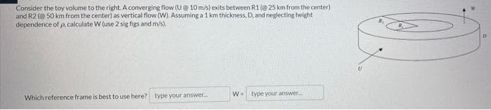 Consider the toy volume to the right A converging flow (U@ 10 m/s) exits between R1 (@ 25 km from the center)
and R2 (@ 50 km from the center) as vertical flow (W). Assuming a 1 km thickness, D. and neglecting height
dependence of p, calculate W (use 2 sig figs and m/s).
Which reference frame is best to use here? type your answer.
W type your answer.
