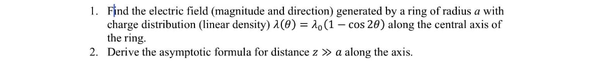 1. Find the electric field (magnitude and direction) generated by a ring of radius a with
charge distribution (linear density) 1(0) = 10(1 – cos 20) along the central axis of
the ring.
2. Derive the asymptotic formula for distance z » a along the axis.
