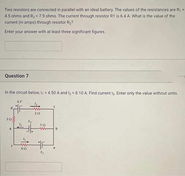 Two resistors are connected in parallel with an ideal battery. The values of the resistances are R1 =
4.5 ohms and R2 = 7.9 ohms. The current through resistor R1 is 6.4 A. What is the value of the
current (in amps) through resistor R2?
%3D
%3D
Enter your answer with at least three significant figures.
Question 7
In the circuit below, I, = 4.50 A and I2 = 8.10 A. Find current l3. Enter only the value without units.
%3!
%3D
6 V
a
b.
