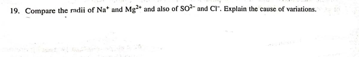 19. Compare the radii of Na* and Mg+ and also of SO“ and Cl". Explain the cause of variations.
