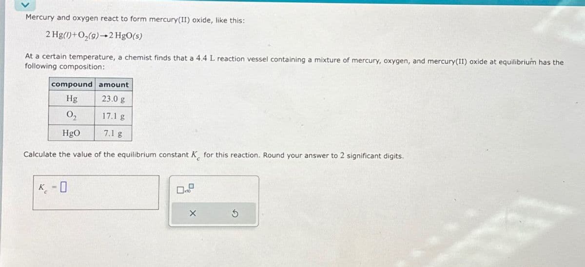 Mercury and oxygen react to form mercury(II) oxide, like this:
2 Hg(1)+O₂(9) 2 HgO(s)
At a certain temperature, a chemist finds that a 4.4 L reaction vessel containing a mixture of mercury, oxygen, and mercury(II) oxide at equilibrium has the
following composition:
compound amount
Hg
23.0 g
02
17.1 g
HgO
7.1 g
Calculate the value of the equilibrium constant K for this reaction. Round your answer to 2 significant digits.
K-0
=
x
G